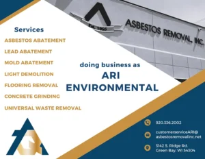 ARI Environmental list of services: Asbestos Abatement, Lead Abatement, Mold Abatement, Light Demolition, Flooring Removal, Concrete Grinding, Universal Waste Removal. Doing business as ARI Environmental 920.336.2002, customerserviceari@asbestosremovalinc.net, 3142 S. Ridge Rd, Green Bay, WI 54304