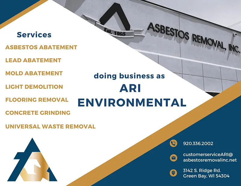 ARI Environmental list of services: Asbestos Abatement, Lead Abatement, Mold Abatement, Light Demolition, Flooring Removal, Concrete Grinding, Universal Waste Removal. Doing business as ARI Environmental 920.336.2002, customerserviceari@asbestosremovalinc.net, 3142 S. Ridge Rd, Green Bay, WI 54304
